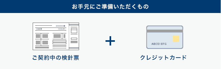 お手元にご準備いただくもの、ご契約中の検針票+通帳 or クレジットカード